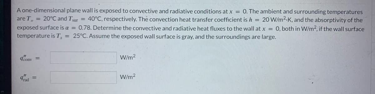 A one-dimensional plane wall is exposed to convective and radiative conditions at x = 0. The ambient and surrounding temperatures
are T = 20°C and Tsur = 40°C, respectively. The convection heat transfer coefficient is h = 20 W/m².K, and the absorptivity of the
exposed surface is a = 0.78. Determine the convective and radiative heat fluxes to the wall at x = 0, both in W/m2, if the wall surface
temperature is T, = 25°C. Assume the exposed wall surface is gray, and the surroundings are large.
9cony =
grad
W/m²
W/m²