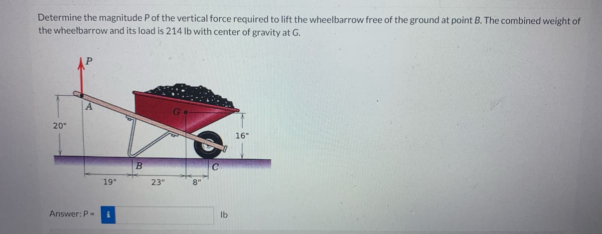 Determine the magnitude P of the vertical force required to lift the wheelbarrow free of the ground at point B. The combined weight of
the wheelbarrow and its load is 214 lb with center of gravity at G.
20"
Answer: P =
19"
i
B
23"
8"
C
lb
16"