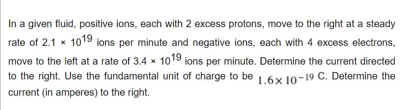 In a given fluid, positive ions, each with 2 excess protons, move to the right at a steady
rate of 2.1 x 1019 ions per minute and negative ions, each with 4 excess electrons,
move to the left at a rate of 3.4 × 1019 ions per minute. Determine the current directed
to the right. Use the fundamental unit of charge to be 1.6× 10-19 C. Determine the
current (in amperes) to the right.
