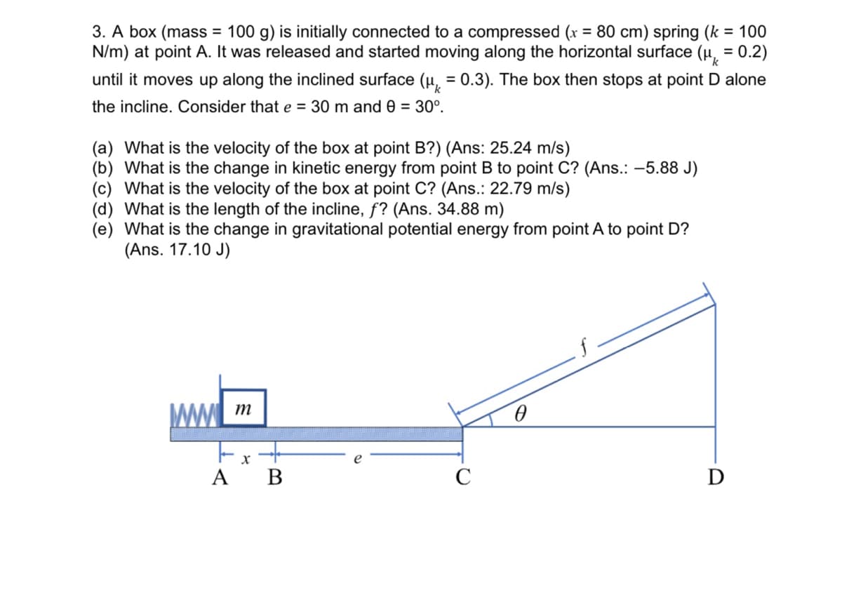 k
3. A box (mass = 100 g) is initially connected to a compressed (x = 80 cm) spring (k = 100
N/m) at point A. It was released and started moving along the horizontal surface (μ = 0.2)
until it moves up along the inclined surface (μ = 0.3). The box then stops at point D alone
the incline. Consider that e = 30 m and 0 = 30°.
(a) What is the velocity of the box at point B?) (Ans: 25.24 m/s)
(b) What is the change in kinetic energy from point B to point C? (Ans.: -5.88 J)
(c) What is the velocity of the box at point C? (Ans.: 22.79 m/s)
(d) What is the length of the incline, f? (Ans. 34.88 m)
(e) What is the change in gravitational potential energy from point A to point D?
(Ans. 17.10 J)
www
C
D
A
m
X
B