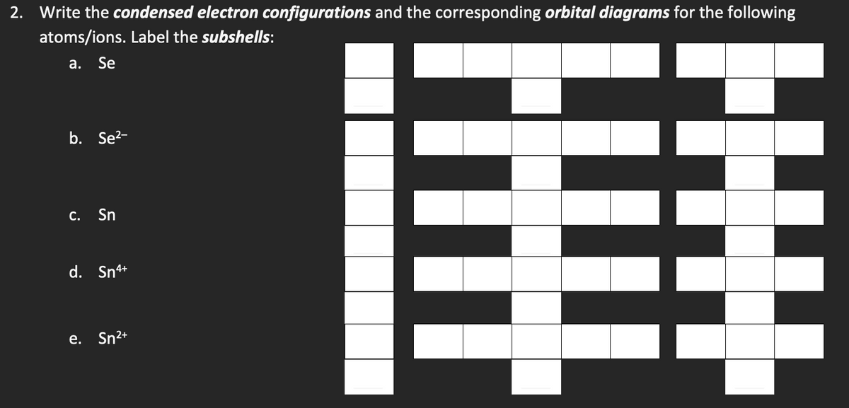 2. Write the condensed electron configurations and the corresponding orbital diagrams for the following
atoms/ions. Label the subshells:
a. Se
b. Se²-
c. Sn
d. Sn4+
e. Sn²+
#
HH