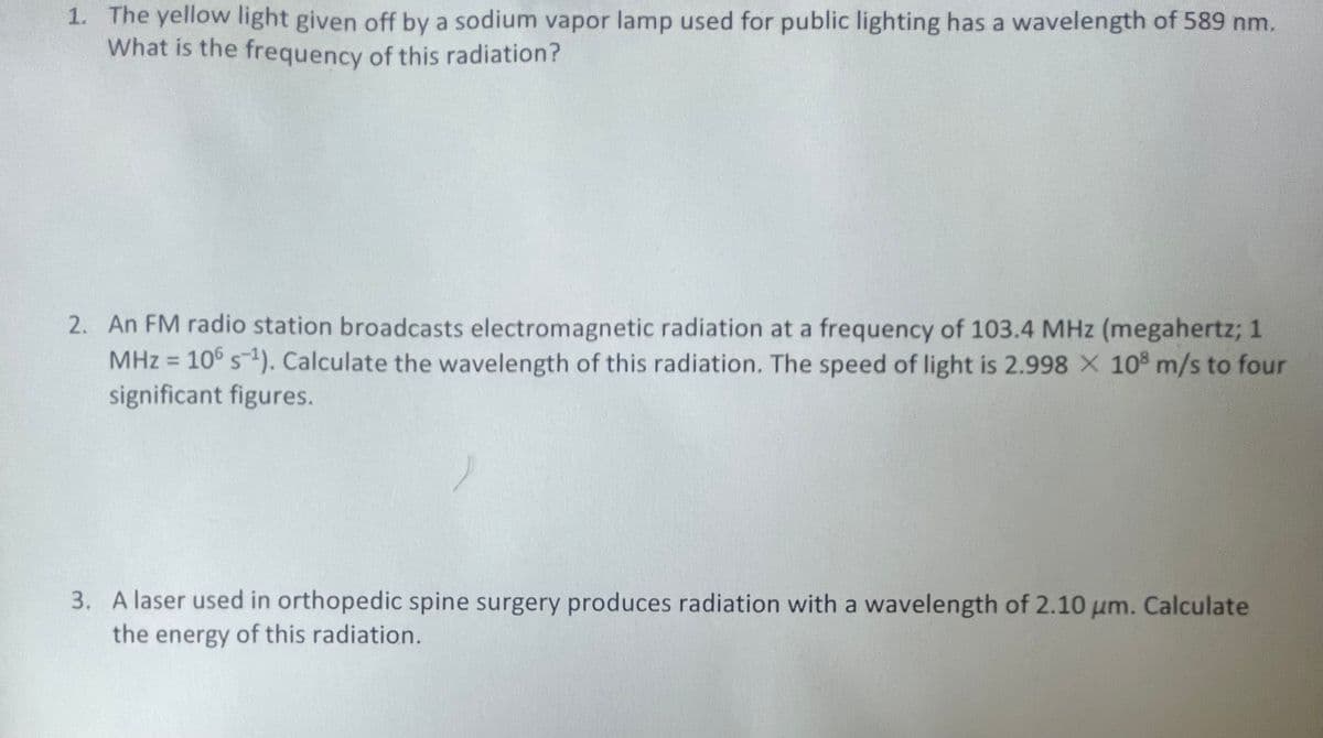 1. The yellow light given off by a sodium vapor lamp used for public lighting has a wavelength of 589 nm.
What is the frequency of this radiation?
2. An FM radio station broadcasts electromagnetic radiation at a frequency of 103.4 MHz (megahertz; 1
MHz = 106 s-¹). Calculate the wavelength of this radiation. The speed of light is 2.998 × 108 m/s to four
significant figures.
3. A laser used in orthopedic spine surgery produces radiation with a wavelength of 2.10 μm. Calculate
the energy of this radiation.