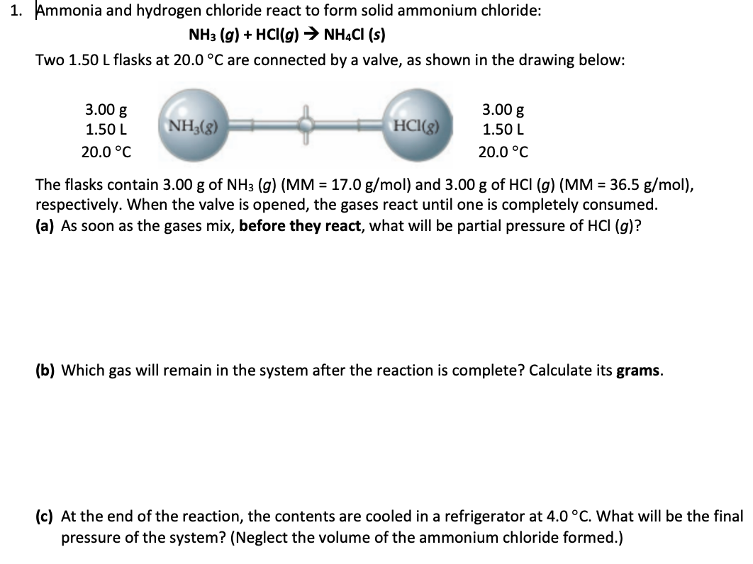 1. Ammonia and hydrogen chloride react to form solid ammonium chloride:
NH3 (g) + HCl(g) → NH4Cl (s)
Two 1.50 L flasks at 20.0 °C are connected by a valve, as shown in the drawing below:
3.00 g
1.50 L
20.0 °C
NH3(g)
HCl(g)
3.00 g
1.50 L
20.0 °C
The flasks contain 3.00 g of NH3 (g) (MM = 17.0 g/mol) and 3.00 g of HCI (g) (MM = 36.5 g/mol),
respectively. When the valve is opened, the gases react until one is completely consumed.
(a) As soon as the gases mix, before they react, what will be partial pressure of HCI (g)?
(b) Which gas will remain in the system after the reaction is complete? Calculate its grams.
(c) At the end of the reaction, the contents are cooled in a refrigerator at 4.0 °C. What will be the final
pressure of the system? (Neglect the volume of the ammonium chloride formed.)