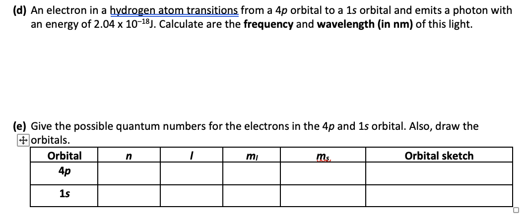 (d) An electron in a hydrogen atom transitions from a 4p orbital to a 1s orbital and emits a photon with
an energy of 2.04 x 10-18J. Calculate are the frequency and wavelength (in nm) of this light.
(e) Give the possible quantum numbers for the electrons in the 4p and 1s orbital. Also, draw the
+ orbitals.
Orbital
4p
1s
n
1
mi
ms,
Orbital sketch