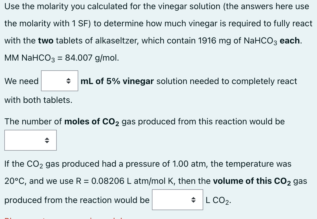 Use the molarity you calculated for the vinegar solution (the answers here use
the molarity with 1 SF) to determine how much vinegar is required to fully react
with the two tablets of alkaseltzer, which contain 1916 mg of NaHCO3 each.
MM NaHCO3 = 84.007 g/mol.
We need
→ mL of 5% vinegar solution needed to completely react
with both tablets.
The number of moles of CO2 gas produced from this reaction would be
If the CO₂ gas produced had a pressure of 1.00 atm, the temperature was
20°C, and we use R = 0.08206 L atm/mol K, then the volume of this CO2 gas
produced from the reaction would be
◆L CO₂.