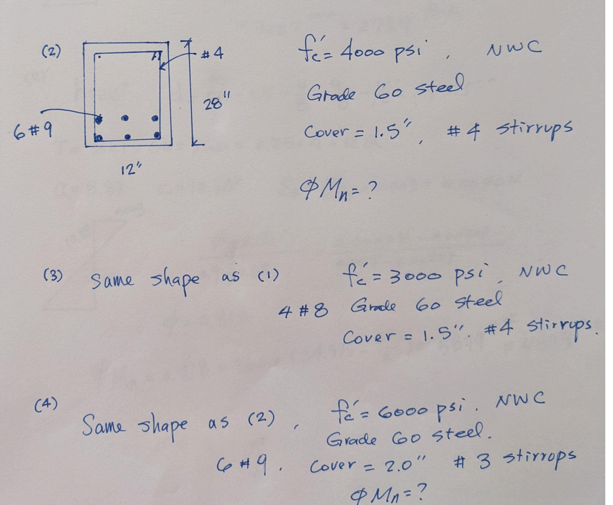 (2)
6#9
(3)
(4)
12"
#4
28"
Same shape as (1)
fez 4000 psi
Grade 60 steel
Cover = 1.5"
Same shape as (2)
6#9.
& Mn = ?
4 #8
"
NWC
#4 Stirrups
fé = 3000 psi, NWC
Grade 60 steel
Cover = 1.5". #4 stirrups.
Cover = 2.0"
& Mn = ?
fe= 6000 psi. NWC
Grade 6o steel.
# 3 stirrops