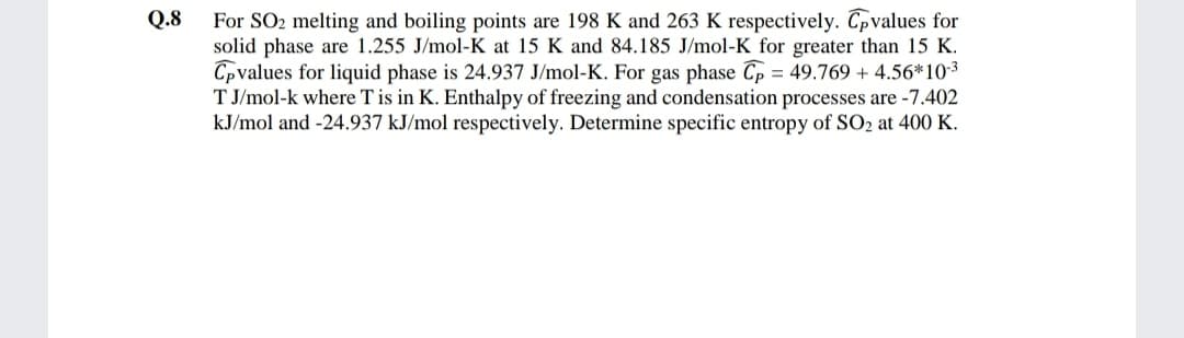 For SO2 melting and boiling points are 198 K and 263 K respectively. Tpvalues for
solid phase are 1.255 J/mol-K at 15 K and 84.185 J/mol-K for greater than 15 K.
Cpvalues for liquid phase is 24.937 J/mol-K. For gas phase Cp = 49.769 + 4.56*103
T J/mol-k where T is in K. Enthalpy of freezing and condensation processes are -7.402
kJ/mol and -24.937 kJ/mol respectively. Determine specific entropy of SO2 at 400 K.
Q.8
