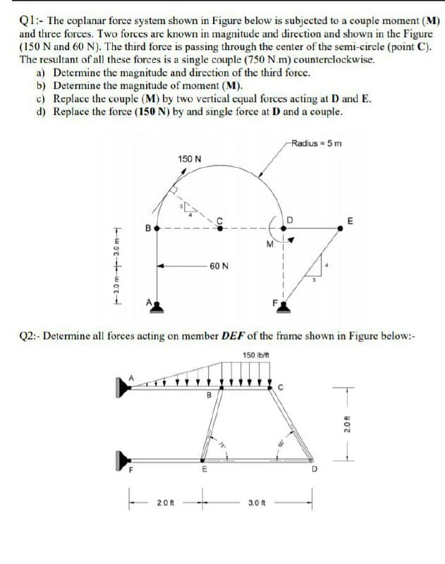 Q1:- The coplanar force system shown in Figure below is subjected to a couple moment (M)
and three forces. Two forces are known in magnitude and direction and shown in the Figure
(150 N and 60 N). The third force is passing through the center of the semi-circle (point C).
The resultant of all these forces is a single couple (750 N.m) counterclockwise.
a) Determine the magnitude and dircction of the third force.
b) Determine the magnitude of moment (M).
c) Replace the couple (M) by two vertical equal forces acting at D and E.
d) Replace the force (150 N) by and single force at D and a couple.
-Radius = 5 m
150 N
E
60 N
Q2:- Determine all forces acting on member DEF of the frame shown in Figure below:-
150 Ib/t
F
D
2.0 ft
3,0 ft
-3.0 m---3.0 m-
B.
2.0 ft
