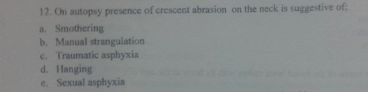 12. On autopsy presence of crescent abrasion on the neck is suggestive of;
a. Smothering
b. Manual strangulation
c. Traumatic asphyxia
d. Hanging
e. Sexual asphyxia
