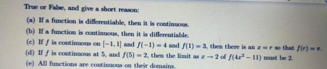 True or False, and give a short reason:
(a) If a function is differentiable, then it is continuous.
(b) If a function is continuous, then it is differentiable.
(c) If f is continuous on -1, 1] and f(-1) 4 and f(1) = 3, then there is an r r so that f(r) r.
(d) If f is continuous at 5, and f(5) = 2, then the limit as r 2 of f(4r- 11) must be 2.
(e) All functions are continuous on their domains.
