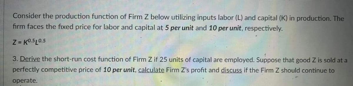 Consider the production function of Firm Z below utilizing inputs labor (L) and capital (K) in production. The
firm faces the fixed price for labor and capital at 5 per unit and 10 per unit, respectively.
Z = K0.5L0.5
3. Derive the short-run cost function of Firm Z if 25 units of capital are employed. Suppose that good Z is sold at a
perfectly competitive price of 10 per unit, calculate Firm Z's profit and discuss if the Firm Z should continue to
operate.
