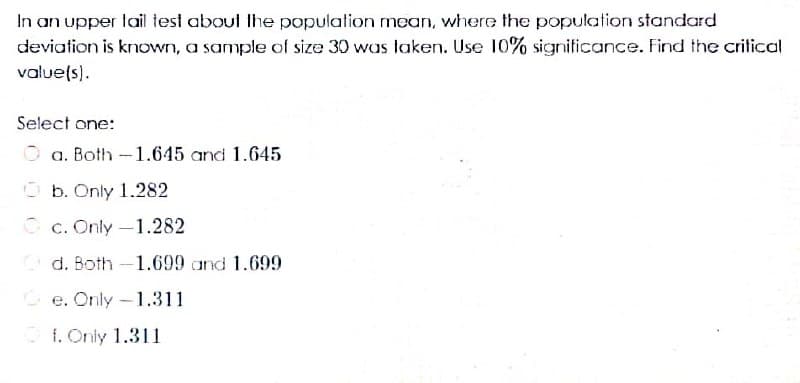 In an upper lail test aboul Ihe population mean, where the population standard
deviation is known, a sample of size 30 was laken. Use 10% signiticance. Find the crilical
value(s).
Select one:
a. Both -1.645 and 1.645
O b. Only 1.282
O c. Only -1.282
d. Both -1.699 and 1.699
Ce. Only-1.311
O f. Oniy 1.311
