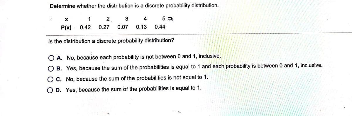 Determine whether the distribution is a discrete probability distribution.
1
2
4
5 O
P(x)
0.42
0.27
0.07
0.13
0.44
Is the distribution a discrete probability distribution?
O A. No, because each probability is not between 0 and 1, inclusive.
O B. Yes, because the sum of the probabilities is equal to 1 and each probability is between 0 and 1, inclusive.
OC. No, because the sum of the probabilities is not equal to 1.
O D. Yes, because the sum of the probabilities is equal to 1.
