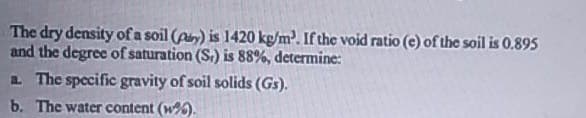 The dry density of a soil (p) is 1420 kg/m. If the void ratio (e) of the soil is 0.895
and the degree of saturation (S.) is 88%, determine:
a The specific gravity of soil solids (Gs).
b. The water content (w%).
