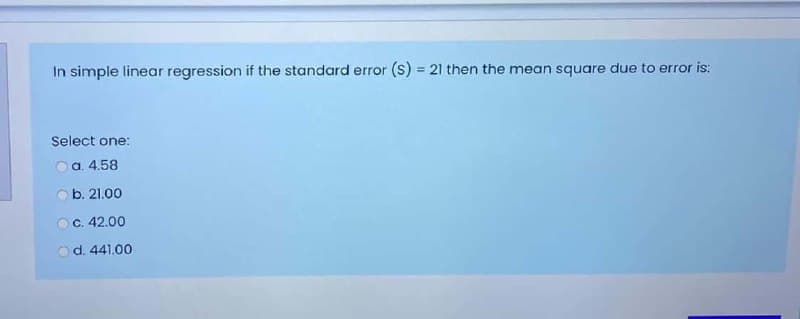 In simple linear regression if the standard error (s) = 21 then the mean square due to error is:
%3D
Select one:
Oa. 4.58
O b. 21.00
OC. 42.00
od. 441.00
