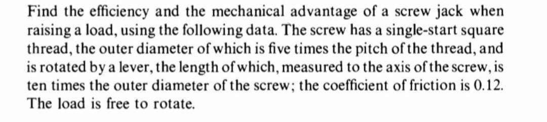 Find the efficiency and the mechanical advantage of a screw jack when
raising a load, using the following data. The screw has a single-start square
thread, the outer diameter of which is five times the pitch of the thread, and
is rotated by a lever, the length of which, measured to the axis of the screw, is
ten times the outer diameter of the screw; the coefficient of friction is 0.12.
The load is free to rotate.
