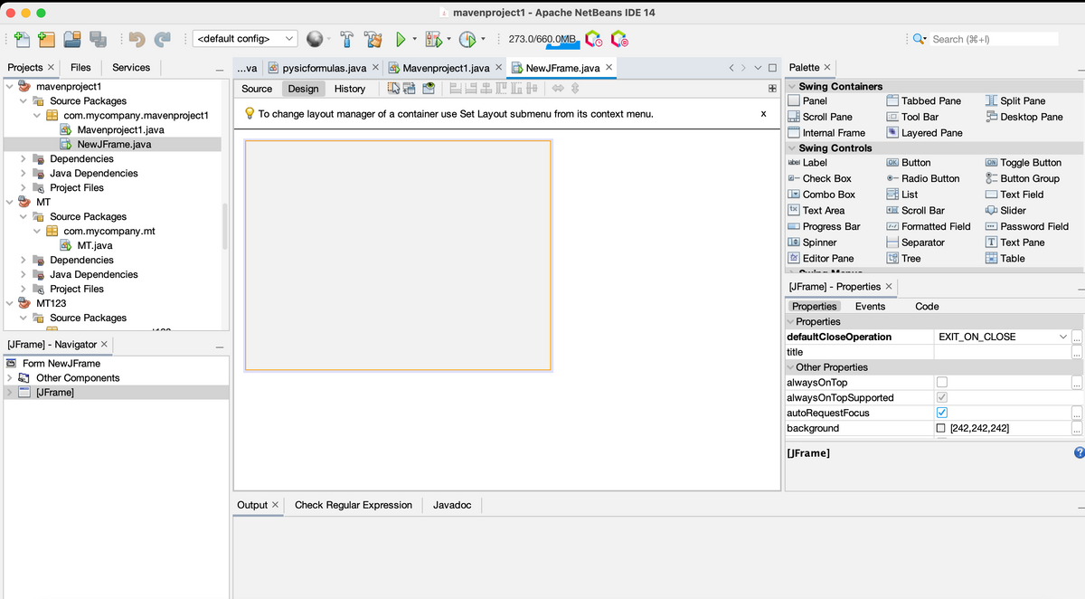 Projects X Files Services
mavenproject1
♥
Source Packages
Dependencies
Java Dependencies
Project Files
MT
com.mycompany.mavenproject1
Mavenproject1.java
NewJFrame.java
Source Packages
com.mycompany.mt
MT.java
Dependencies
Java Dependencies
Project Files
MT123
Source Packages
[JFrame] - Navigator X
Form NewJFrame
<default config>
Other Components
[JFrame]
T
mavenproject1 - Apache NetBeans IDE 14
273.0/660.0MB
...va pysicformulas.java X
Mavenproject1.java X E NewJFrame.java X
SZCGH
Source Design History
To change layout manager of a container use Set Layout submenu from its context menu.
Output X Check Regular Expression Javadoc
X
Palette X
✓ Swing Containers
Panel
Scroll Pane
Internal Frame
✓ Swing Controls
label Label
- Check Box
Combo Box
tx Text Area
Progress Bar
Spinner
tx Editor Pane
[JFrame] - Properties X
Properties Events
Properties
defaultCloseOperation
title
Other Properties
alwaysOnTop
⠀
alwaysOnTopSupported
autoRequestFocus
background
[JFrame]
Search (+1)
OK Button
Radio Button
List
Scroll Bar
Formatted Field
Separator
Tree
Tabbed Pane
Tool Bar
Layered Pane
Code
✓
[Split Pane
Desktop Pane
U
ON Toggle Button
Button Group
Text Field
Slider
▪▪▪Password Field
T Text Pane
Table
EXIT_ON_CLOSE
‒‒‒
[242,242,242]