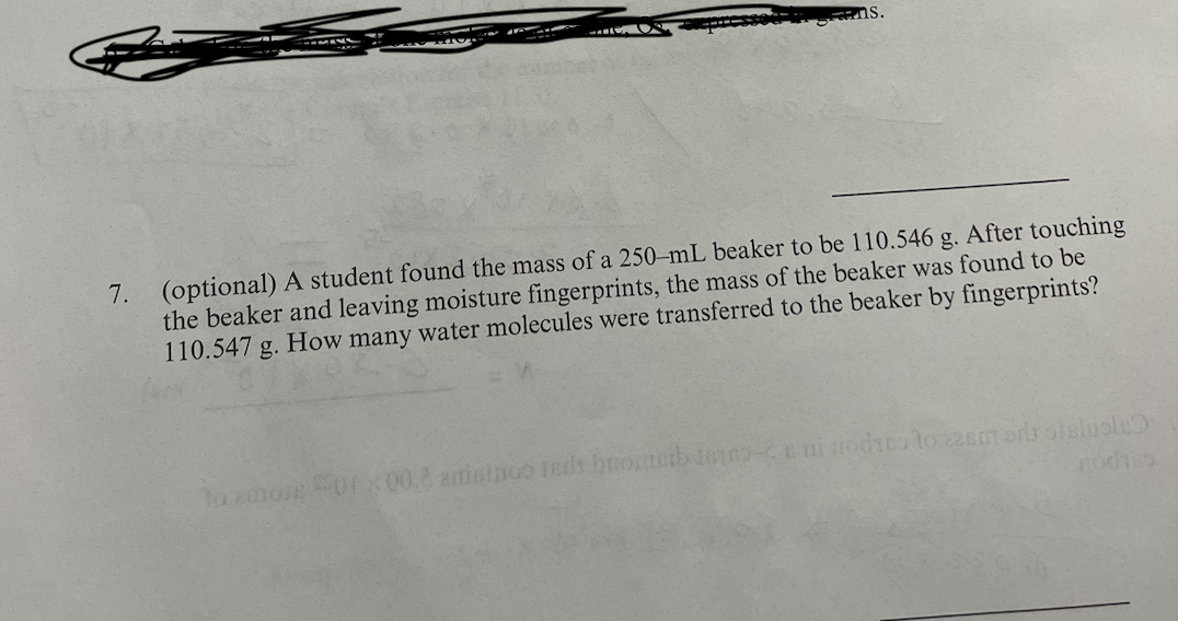 7. (optional) A student found the mass of a 250-mL beaker to be 110.546 g. After touching
the beaker and leaving moisture fingerprints, the mass of the beaker was found to be
110.547 g. How many water molecules were transferred to the beaker by fingerprints?
to amore Sorx00.2 amininoo seds brotsib teico-cc ni nodaco to zamors oteluole)