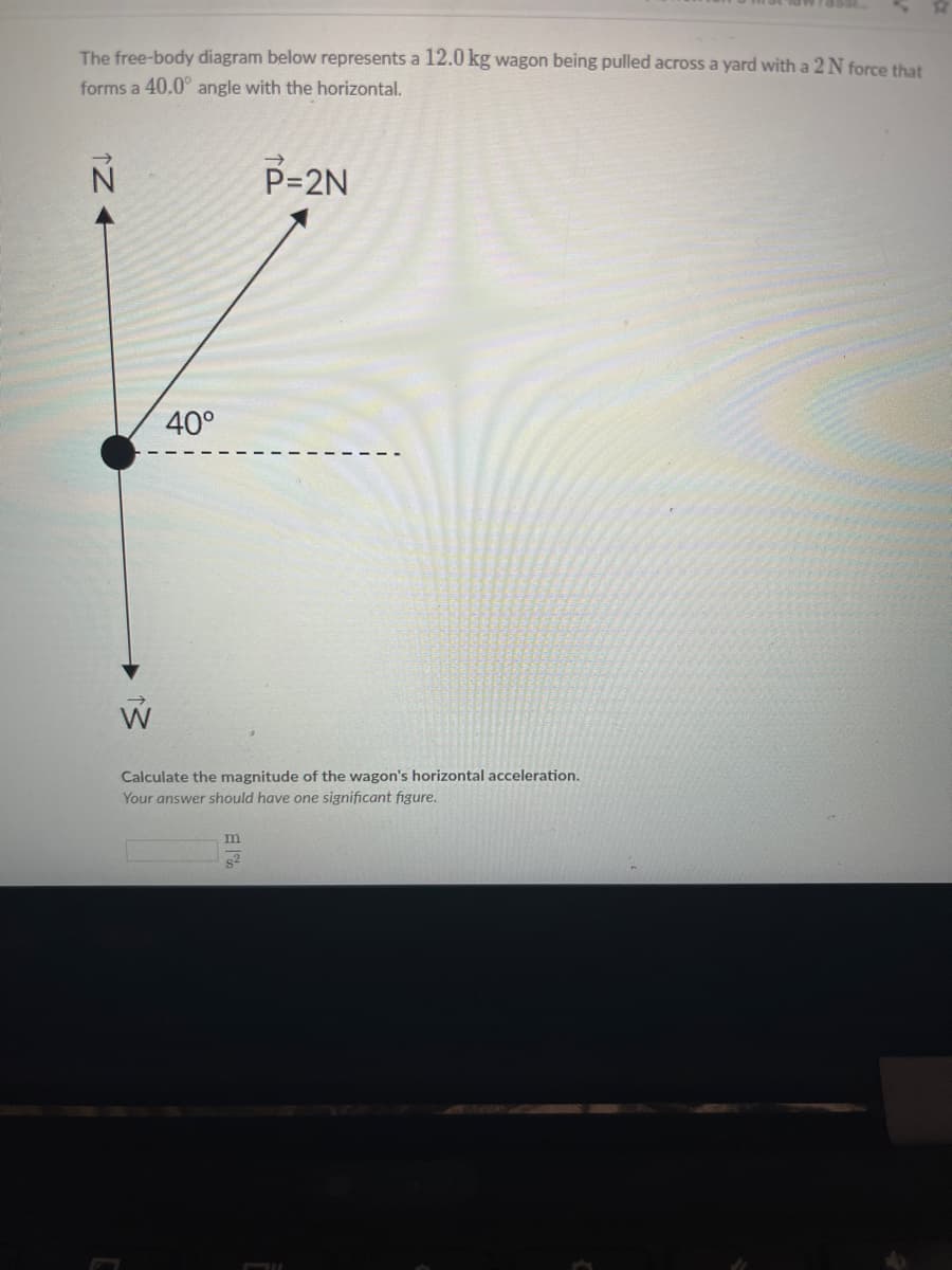 The free-body diagram below represents a 12.0 kg wagon being pulled across a yard with a 2N force that
forms a 40.0° angle with the horizontal.
P=2N
40°
W
Calculate the magnitude of the wagon's horizontal acceleration.
Your answer should have one significant figure.
m
