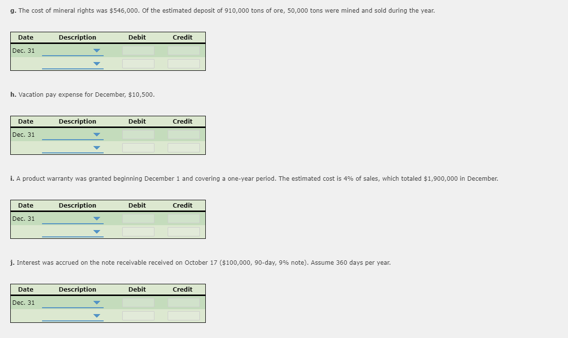 g. The cost of mineral rights was $546,000. Of the estimated deposit of 910,000 tons of ore, 50,000 tons were mined and sold during the year.
Date
Description
Debit
Credit
Dec. 31
h. Vacation pay expense for December, $10,500.
Date
Description
Debit
Credit
Dec. 31
i. A product warranty was granted beginning December 1 and covering a one-year period. The estimated cost is 4% of sales, which totaled $1,900,000 in December.
Date
Description
Debit
Credit
Dec. 31
j. Interest was accrued on the note receivable received on October 17 ($100,000, 90-day, 9% note). Assume 360 days per year.
Date
Description
Debit
Credit
Dec. 31
