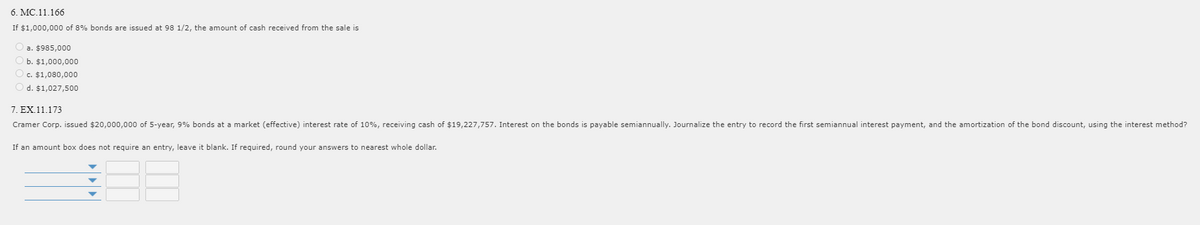 6. MC.11.166
If $1,000,000 of 8% bonds are issued at 98 1/2, the amount of cash received from the sale is
a. $985,000
b. $1,000,000
c. $1,080,000
O d. $1,027,500
7. EX.11.173
Cramer Corp. issued $20,000,000 of 5-year, 9% bonds at a market (effective) interest rate of 10%, receiving cash of $19,227,757. Interest on the bonds is payable semiannually. Journalize the entry to record the first semiannual interest payment, and the amortization of the bond discount, using the interest method?
If an amount box does not require an entry, leave it blank. If required, round your answers to nearest whole dollar.
