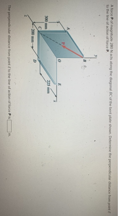 A force P of magnitude 280 N acts along the diagonal BC of the bent plate shown. Determine the perpendicular distance from point E
to the line of action of force P.
300 mm
C
200 mm-
D
225 mm
The perpendicular distance from point Eto the line of action of force P is
m.