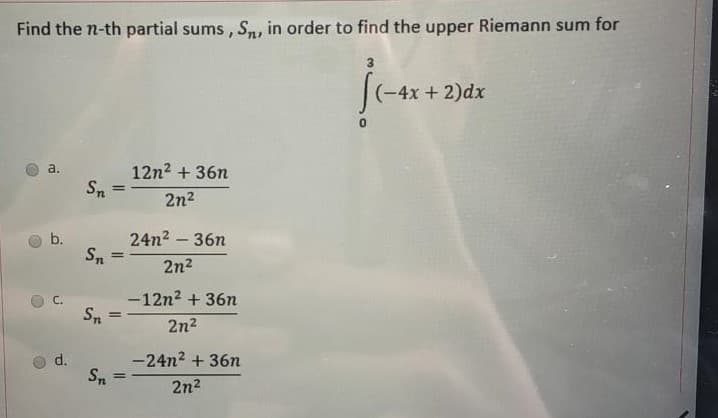 Find the n-th partial sums , S, in order to find the upper Riemann sum for
|(-4x + 2)dx
12n2 + 36n
Sn
a.
2n2
24n2 – 36n
S.
%3D
2n2
-12n2 + 36n
Sn
%3D
2n2
-24n2 + 36n
Sn
d.
2n2
