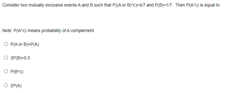 Consider two mutually exclusive events A and B such that P((A or B)^c)=4/7 and P(B)=1/7. Then P(A^C) is equal to
Note: P(A^C) means probability of A complement
О РАor B)+P(A)
ЗР(В)+0.5
O P(B^C)
O 2P(A)
