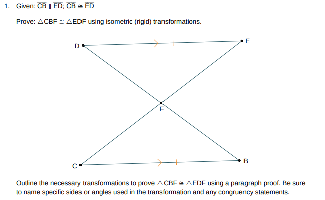 1. Given: CB | ED; CB = ED
Prove: ACBF = AEDF using isometric (rigid) transformations.
D
C
LL
F
E
B
Outline the necessary transformations to prove ACBF = AEDF using a paragraph proof. Be sure
to name specific sides or angles used in the transformation and any congruency statements.