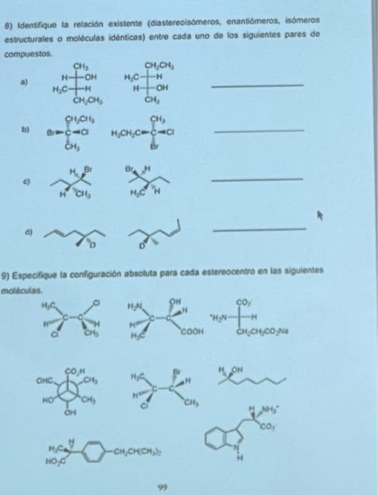 8) Identifique la relación existente (diastereoisómeros, enantiómeros, isómeros
estructurales o moléculas idénticas) entre cada uno de los siguientes pares de
compuestos.
b)
H₂C-H
CH₂
H-OH
H₂C
Brac-cl
CH₂
OHC
HO
CH₂CH₂
CH₂CH₂
Br
"CH
H₂C
HO₂0
COH
OH
H₂C-
H-
9) Especifique la configuración absoluta para cada estereocentro en las siguientes
moléculas.
CH₂
CH₂CH₂
-H
-OH
CH₂
H₂CH₂CC
CH₂
CICI
Br
H₂CH
H₂N
27
H₂C
COOH
*
-CH₂CH(CH₂)
CH₂
ço,
"HN-TH
CH₂CH₂CO₂Na
a
co₂