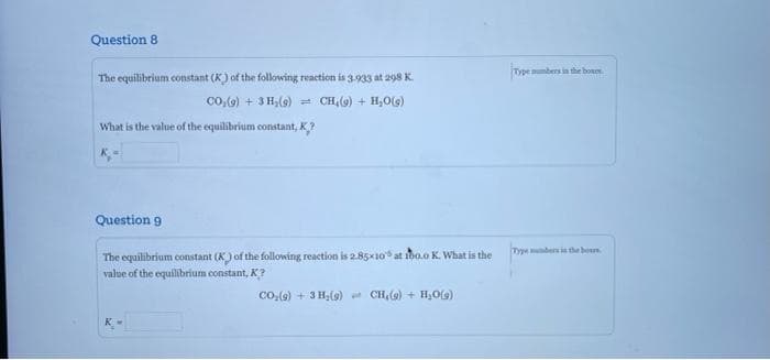 Question 8
The equilibrium constant (K) of the following reaction is 3.933 at 298 K.
CO₂(g) + 3H₂(g) = CH (9) + H₂O(g)
What is the value of the equilibrium constant, K,?
Question 9
The equilibrium constant (K) of the following reaction is 2.85x10 at ibo.o K. What is the
value of the equilibrium constant, K?
CO₂(g) + 3H₂(g) CH,(g) + H₂O(g)
Type numbers in the bours
Type numbers in the boun