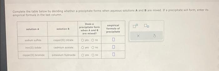 Complete the table below by deciding whether a precipitate forms when aqueous solutions A and B are mixed. If a precipitate will form, enter its
empirical formula in the last column.
solution A
sodium sulfide
iron(11) lodide
copper(11) bromide
solution B
copper(11) nitrate
cadmium acetate
potassium hydroxide
Does a
precipitate form
when A and B
are mixed?
O yes
O yes
no
no
O yes no
empirical
formula of
precipitate
0
0
0