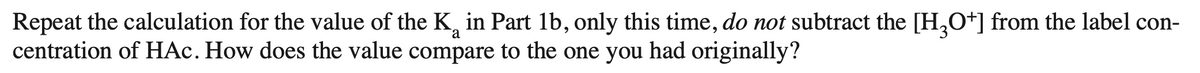 Repeat the calculation for the value of the K in Part 1b, only this time, do not subtract the [H3O+] from the label con-
a
centration of HAc. How does the value compare to the one you had originally?