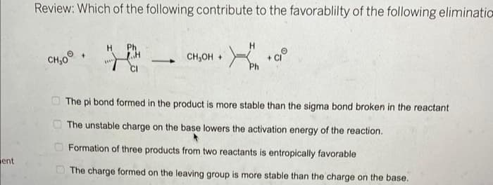 ent
Review: Which of the following contribute to the favorablilty of the following eliminatio
CH₂00
000
TH
Ph
H
CH₂OH +
H
+ CIⓇ
The pi bond formed in the product is more stable than the sigma bond broken in the reactant
The unstable charge on the base lowers the activation energy of the reaction.
Formation of three products from two reactants is entropically favorable
The charge formed on the leaving group is more stable than the charge on the base.