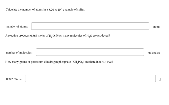 Calculate the number of atoms in a 8.20 x 10³ g sample of sulfur.
number of atoms:
A reaction produces 0.867 moles of H₂O. How many molecules of H₂O are produced?
number of molecules:
|
How many grams of potassium dihydrogen phosphate (KH₂PO4) are there in 0.342 mol?
0.342 mol =
atoms
molecules
g