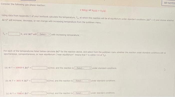 Consider the following gas-phase reaction:
2 NO(g) = N₂(g) + O₂(0)
Using data from Appendix C of your textbook calculate the temperature, To, at which this reaction will be at equilibrium under standard conditions (AG=0) and choose whether
A>Gº will increase, decrease, or not change with increasing temperature from the pulldown menu.
K. and AG will -Select-- with increasing temperature.
For each of the temperatures listed below calculate AG for the reaction above, and select from the pulldown menu whether the reaction under standard conditions will be
spontaneous, nonspontaneous, or near equilibrium ("near equilibrium" means that T is within 5 K of T.).
(a) At T-10959 K AG-
(b) At T 3653 K AG -
(c) At T-7306 K AG-
kJ/mol, and the reaction is Select-
kl/mol, and the reaction is-Select-
kd/mol, and the reaction is-Select-
under standard conditions.
MY NOTES
under standard conditions
under standard conditions