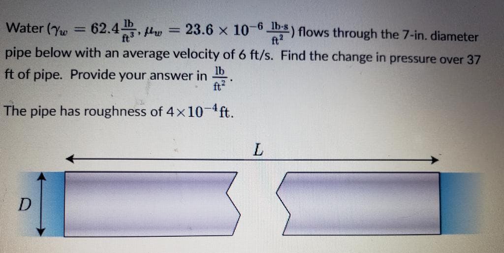 Water (w = 62.43, w
= 23.6 x 10-6 lbs) flows through the 7-in. diameter
pipe below with an average velocity of 6 ft/s. Find the change in pressure over 37
ft of pipe. Provide your answer in
lb
The pipe has roughness of 4x10-¹ ft.
D
L