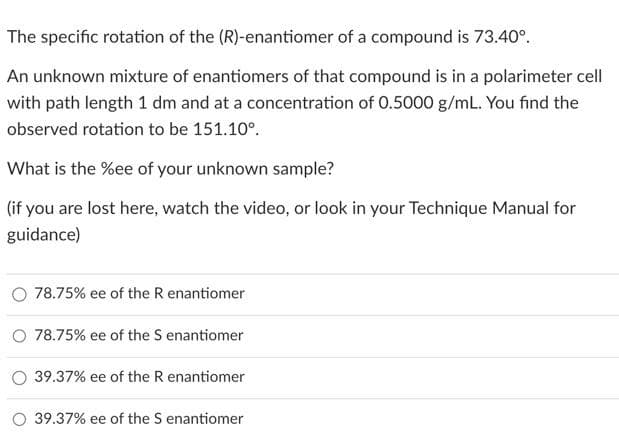 The specific rotation of the (R)-enantiomer of a compound is 73.40°.
An unknown mixture of enantiomers of that compound is in a polarimeter cell
with path length 1 dm and at a concentration of 0.5000 g/mL. You find the
observed rotation to be 151.10°.
What is the %ee of your unknown sample?
(if you are lost here, watch the video, or look in your Technique Manual for
guidance)
78.75% ee of the R enantiomer
O 78.75% ee of the S enantiomer
39.37% ee of the R enantiomer
O 39.37% ee of the S enantiomer