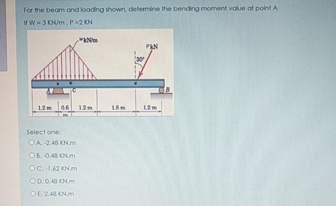 For the beam and loading shown, determine the bending moment value at point A
If W = 3 KN/m, P=2 KN
WkN/m
PkN
30
OB
1.2 m
0.6
1.2 m
18 m
1.2 m
m
Select one:
O A. -2.48 KN.m
OB. -0.48 KN.m
OC. -1.62 KN.m
OD. 0.48 KN.m
OE. 2.48 KN.m
