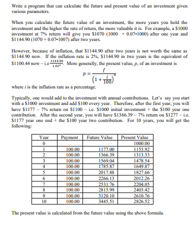 Write a program that can calculate the future and present value of an investment given
various parameters.
When you calculate the future value of an investment, the more years you hold the
investment and the higher the rate of return, the more valuable it is. For example, a $1000
investment at 7% return will give you $1070 (1000+ 0.07-1000) after one year and
$1144.90 (1070+0.07-1007) after two years.
However, because of inflation, that $1144.90 after two years is not worth the same as
$1144.90 now. If the inflation rate is 2%, $1144.90 in two years is the equivalent of
$1100.44 now-i.e- L02 More generally, the present value, p, of an investment is
1.02²
1144.90
f
p=
where is the inflation rate as a percentage.
Typically, one would add to the investment with annual contributions. Let's say you start
with a $1000 investment and add $100 every year. Therefore, after the first year, you will
have $1177 - 7% return on $1100i.e. $1000 initial investment + the $100 year one
contribution. After the second year, you will have $1366.39 - 7% return on $1277 - i.e.
$1177 year one end + the $100 year two contribution. For 10 years, you will get the
following:
Year
0
1
2
3
4
5
6
7
8
9
10
(1+.
¹+100)
Payment Future Value Present Value
1000.00
100.00
100.00
100.00
100.00
100.00
100.00
100.00
100.00
100.00
100.00
1177.00
1366.39
1569.04
1785.87
2017.88
2266.13
2531.76
2815.99
1153.92
1313.33
1478.54
1649.87
1827.66
2012.26
2204.05
2403.42
2610.76
2826.52
3120.10
3445.51
The present value is calculated from the future value using the above formula.