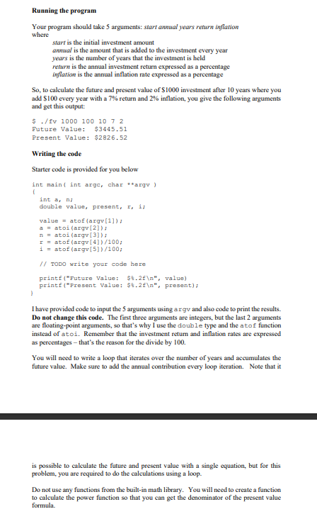 Running the program
Your program should take 5 arguments: start annual years return inflation
where
start is the initial investment amount
annual is the amount that is added to the investment every year
years is the number of years that the investment is held
return is the annual investment return expressed as a percentage
inflation is the annual inflation rate expressed as a percentage
So, to calculate the future and present value of $1000 investment after 10 years where you
add $100 every year with a 7% return and 2% inflation, you give the following arguments
and get this output:
$ ./fv 1000 100 10 7 2
Future Value: $3445.51
Present Value: $2826.52
Writing the code
Starter code is provided for you below
int main(int arge, char **argv )
{
int a, n
double value, present, I, is
value= atof (argv[1]);
a = atoi (argv[2]);
natoi (argv[3]);
r = atof (argv[4])/100;
i = atof(argv[5])/100;
// TODO write your code here
printf("Future Value: $%.2f\n", value)
printf("Present Value: $%.2f\n", present);
I have provided code to input the 5 arguments using argy and also code to print the results.
Do not change this code. The first three arguments are integers, but the last 2 arguments
are floating-point arguments, so that's why I use the double type and the atof function
instead of atoi. Remember that the investment return and inflation rates are expressed
as percentages - that's the reason for the divide by 100.
You will need to write a loop that iterates over the number of years and accumulates the
future value. Make sure to add the annual contribution every loop iteration. Note that it
is possible to calculate the future and present value with a single equation, but for this
problem, you are required to do the calculations using a loop.
Do not use any functions from the built-in math library. You will need to create a function
to calculate the power function so that you can get the denominator of the present value
formula.