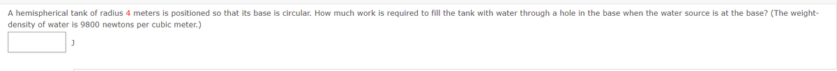 A hemispherical tank of radius 4 meters is positioned so that its base is circular. How much work is required to fill the tank with water through a hole in the base when the water source is at the base? (The weight-
density of water is 9800 newtons per cubic meter.)
