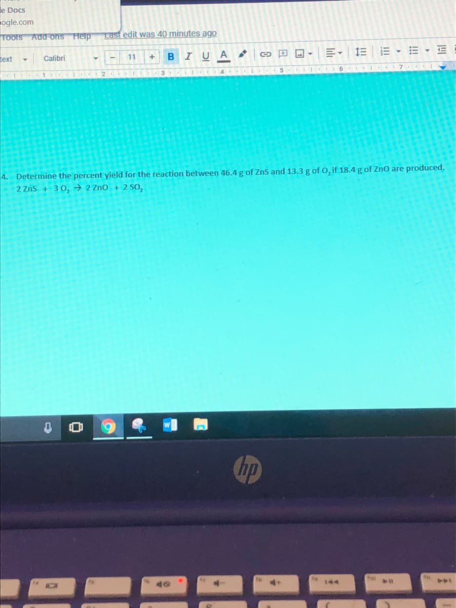 le Docs
ogle.com
Tools Add-ons Help
Last edit was 40 minutes ago
E -E - E
11
BIU A
text
Calibri
3
4 I 5
4. Determine the percent yield for the reaction between 46.4 g of ZnS and 13.3 g of O, if 18.4 g of ZnO are produced.
2 Zns + 30, → 2 ZnO + 2 SO,
hp
144
