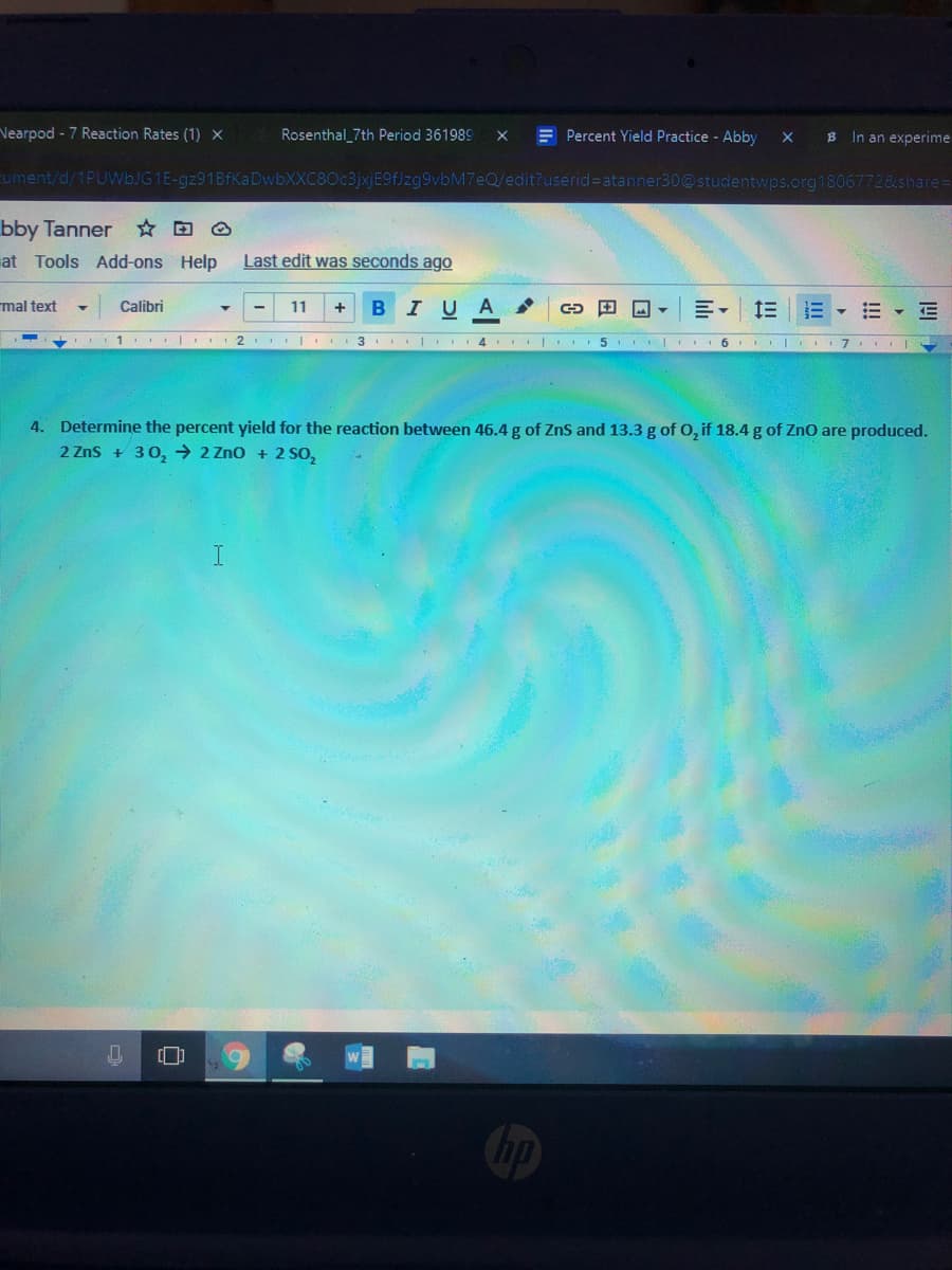 Vearpod - 7 Reaction Rates (1) x
Rosenthal_7th Period 361989
E Percent Yield Practice - Abby
B In an experime
cument/d/1PUWBJG1E-gz91BfKa DwbXXC80c3jxjE9f]zg9vbM7eQ/edit?userid=Datanner30@studentwps.org18067728share=
bby Tanner O
at Tools Add-ons Help
Last edit was seconds ago
mal text
Calibri
11
B
IUA
..1 I I 2 I 3 I 4 I
5
..| I7
4. Determine the percent yield for the reaction between 46.4 g of ZnS and 13.3 g of O, if 18.4 g of Zno are produced.
2 Zns + 30, → 2 Zno + 2 SO,
hp
