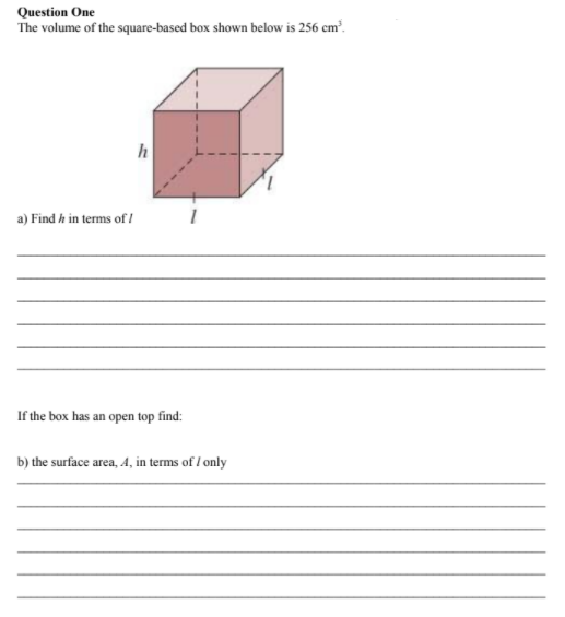 Question One
The volume of the square-based box shown below is 256 cm².
a) Find h in terms of /
If the box has an open top find:
b) the surface area, A, in terms of I only
