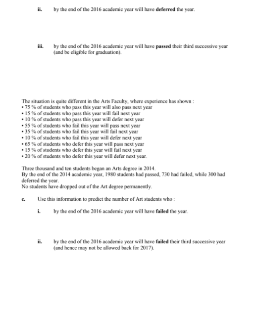 i. by the end of the 2016 academic year will have deferred the year.
by the end of the 2016 academic year will have passed their third successive year
iii.
(and be eligible for graduation).
The situation is quite different in the Arts Faculty, where experience has shown :
• 75 % of students who pass this year will also pass next year
• 15% of students who pass this year will fail next year
• 10% of students who pass this year will defer next year
• 55 % of students who fail this year will pass next year
• 35 % of students who fail this year will fail next year
• 10% of students who fail this year will defer next year
• 65 % of students who defer this year will pass next year
• 15 % of students who defer this year will fail next year
• 20 % of students who defer this year will defer next year.
Three thousand and ten students began an Arts degree in 2014.
By the end of the 2014 academic year, 1980 students had passed, 730 had failed, while 300 had
deferred the year.
No students have dropped out of the Art degree permanently.
Use this information to predict the number of Art students who :
c.
i. by the end of the 2016 academic year will have failed the year.
ii.
by the end of the 2016 academic year will have failed their third successive year
(and hence may not be allowed back for 2017).
