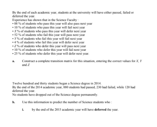 By the end of each academic year, students at the university will have either passed, failed or
deferred the year.
Experience has shown that in the Science Faculty :
• 88% of students who pass this year will also pass next year
• 10% of students who pass this year will fail next year
•X% of students who pass this year will defer next year
• 52 % of students who fail this year will pass next year
• Y% of students who fail this year will fail next year
•4% of students who fail this year will defer next year
2% of students who defer this year will pass next year
10% of students who defer this year wil fail next year
• 25 % of students who defer this year will defer next year.
Construct a complete transition matrix for this situation, entering the correct values for X, Y
and Z
a.
Twelve hundred and thirty students began a Science degree in 2014.
By the end of the 2014 academic year, 880 students had passed, 230 had failed, while 120 had
deferred the year.
No students have dropped out of the Science degree permanently.
b. Use this information to predict the number of Science students who :
i.
by the end of the 2015 academic year will have deferred the year.
