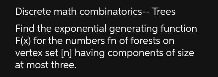 Discrete math combinatorics-- Trees
Find the exponential generating function
F(x) for the numbers fn of forests on
vertex set [n] having components of size
at most three.
