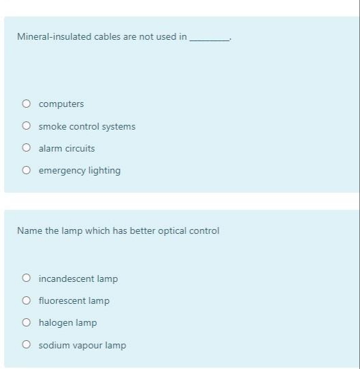 Mineral-insulated cables are not used in
O computers
O smoke control systems
O alarm circuits
O emergency lighting
Name the lamp which has better optical control
O incandescent lamp
O fluorescent lamp
O halogen lamp
O sodium vapour lamp
