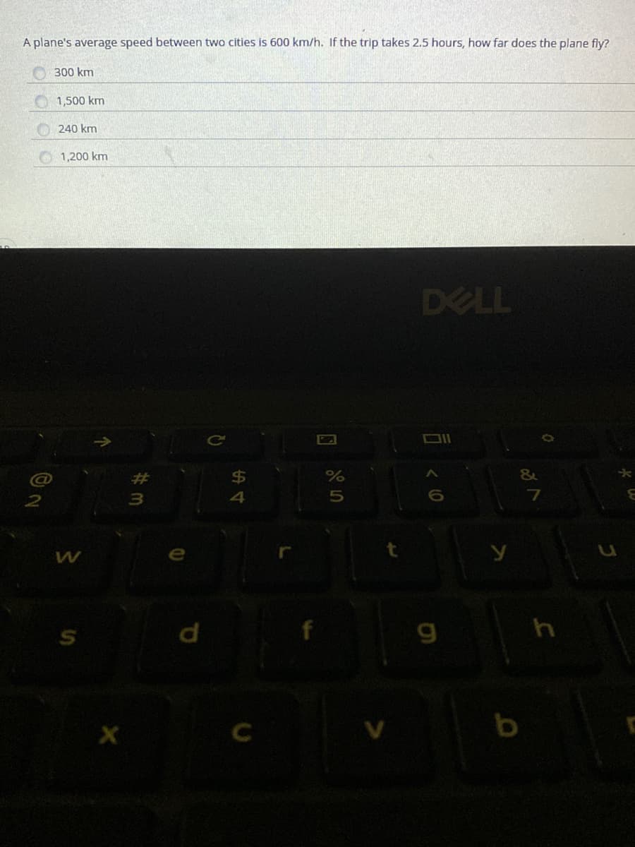 A plane's average speed between two cities is 600 km/h. If the trip takes 2.5 hours, how far does the plane fly?
300 km
1,500 km
240 km
1,200 km
DELL
&
4
g
